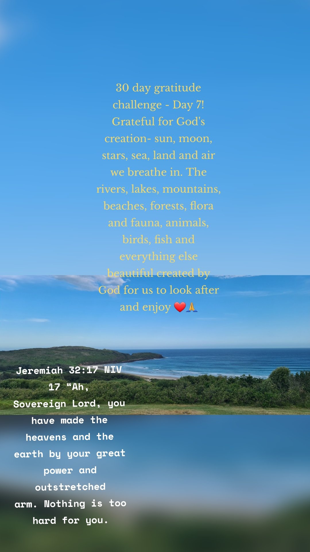

Jeremiah 32:17 NIV
17 “Ah, Sovereign Lord, you have made the heavens and the earth by your great power and outstretched arm. Nothing is too hard for you.
 30 day gratitude challenge - Day 7! Grateful for God's creation- sun, moon, stars, sea, land and air we breathe in. The rivers, lakes, mountains, beaches, forests, flora and fauna, animals, birds, fish and everything else beautiful created by God for us to look after and enjoy ❤🙏